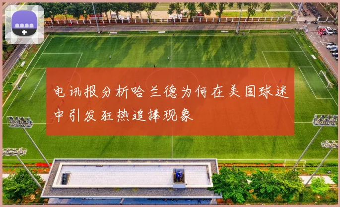 电讯报分析哈兰德为何在美国球迷中引发狂热追捧现象