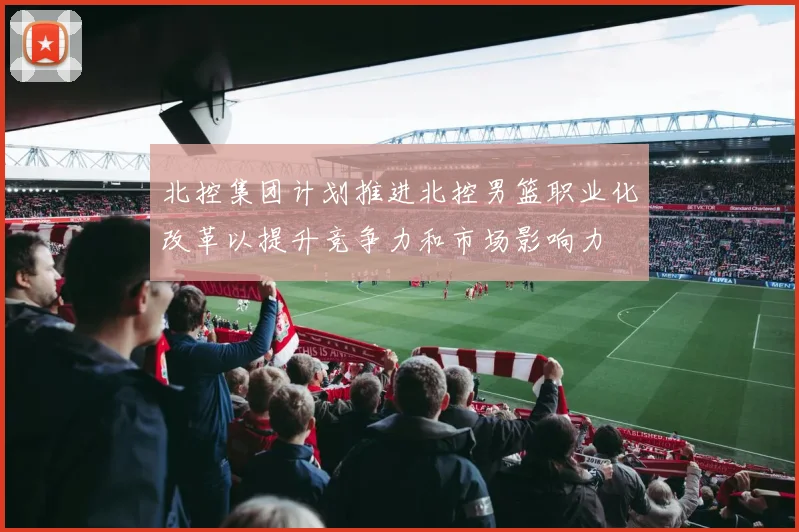 北控集团计划推进北控男篮职业化改革以提升竞争力和市场影响力