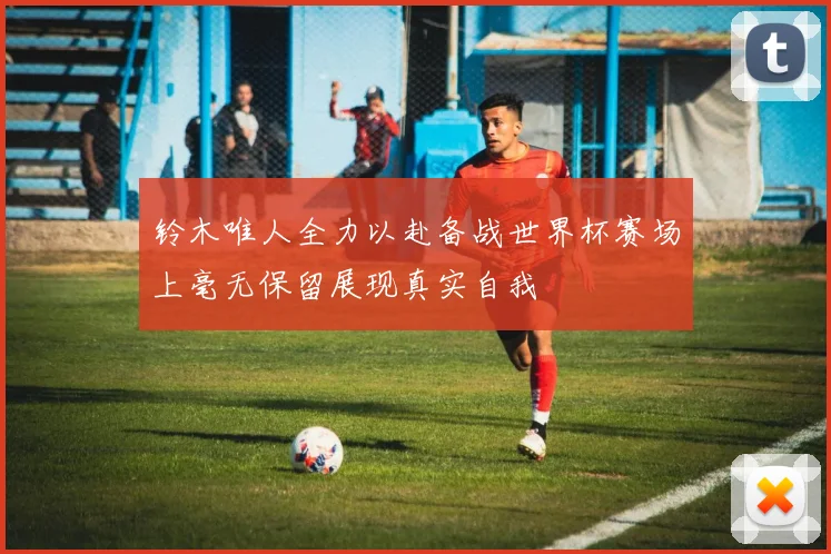 铃木唯人全力以赴备战世界杯赛场上毫无保留展现真实自我