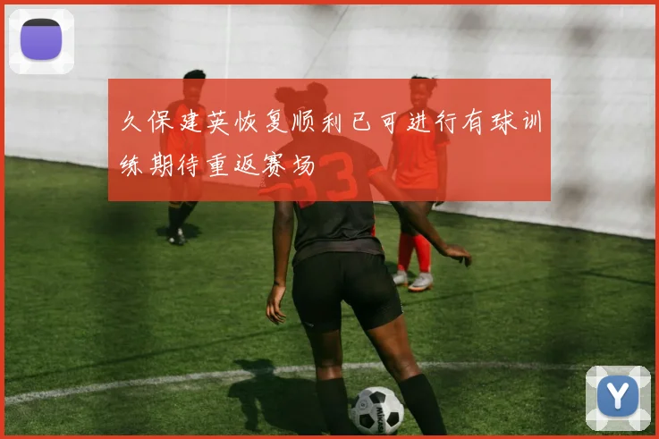 久保建英恢复顺利已可进行有球训练期待重返赛场