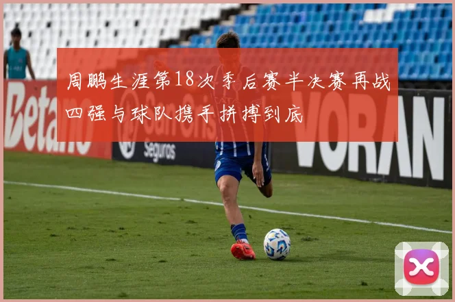 周鹏生涯第18次季后赛半决赛再战四强与球队携手拼搏到底