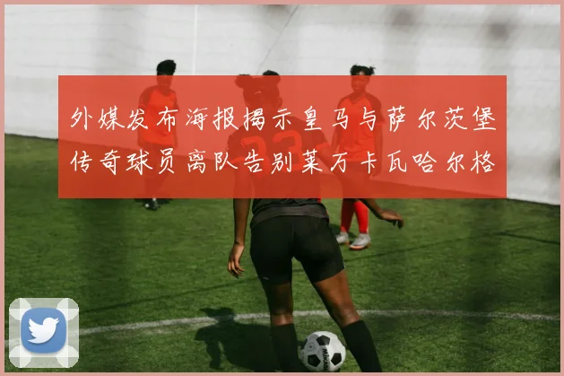外媒发布海报揭示皇马与萨尔茨堡传奇球员离队告别莱万卡瓦哈尔格列兹曼