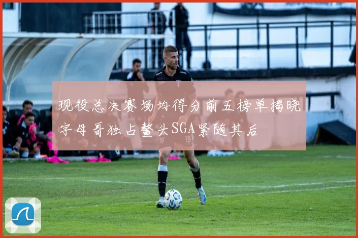 现役总决赛场均得分前五榜单揭晓字母哥独占鳌头SGA紧随其后