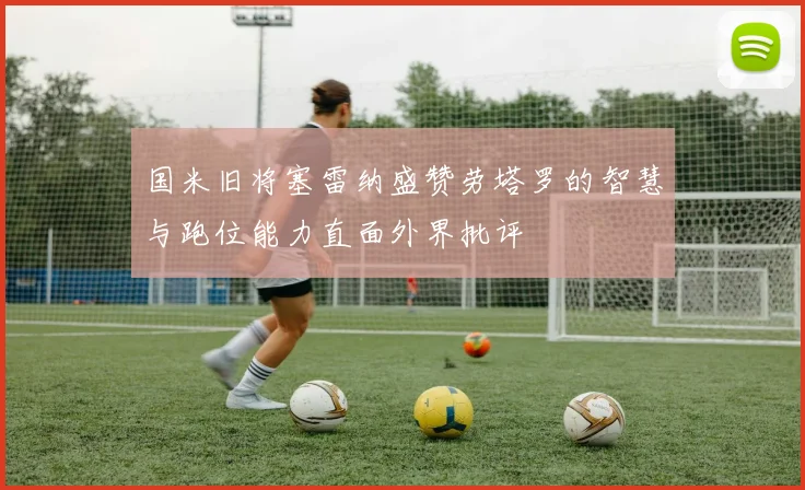 国米旧将塞雷纳盛赞劳塔罗的智慧与跑位能力直面外界批评