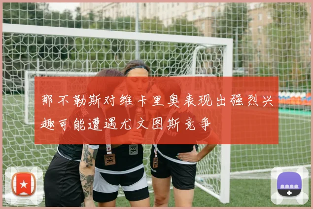 那不勒斯对维卡里奥表现出强烈兴趣可能遭遇尤文图斯竞争