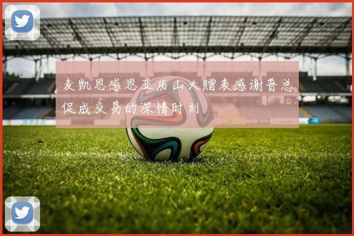 麦凯恩感恩亚历山大赠表感谢普总促成交易的深情时刻