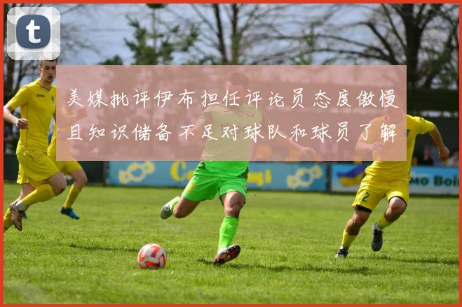美媒批评伊布担任评论员态度傲慢且知识储备不足对球队和球员了解有限