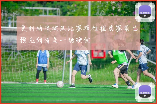 莫利纳谈埃及比赛艰难程度赛前已预见到将是一场硬仗