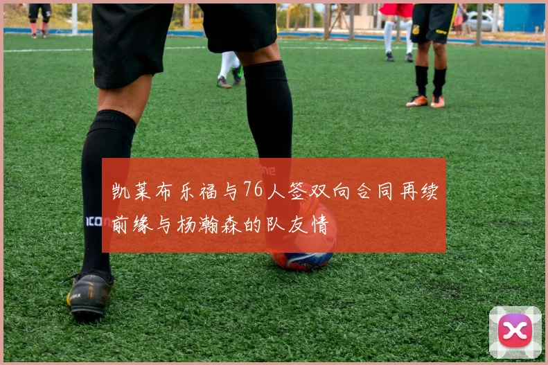 凯莱布乐福与76人签双向合同再续前缘与杨瀚森的队友情