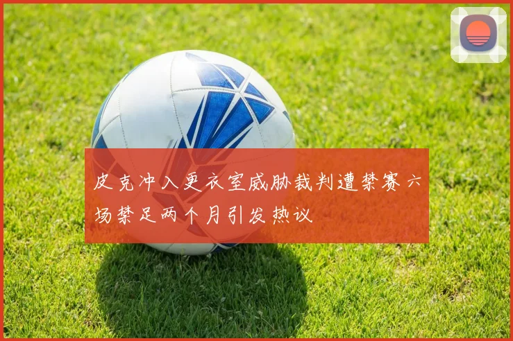 皮克冲入更衣室威胁裁判遭禁赛六场禁足两个月引发热议