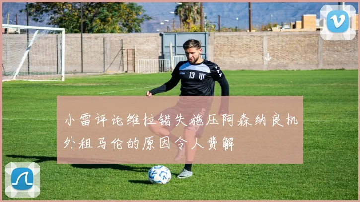 小雷评论维拉错失施压阿森纳良机外租马伦的原因令人费解