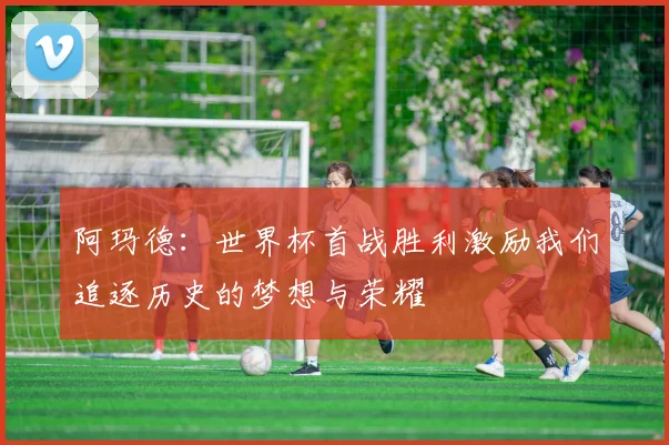阿玛德：世界杯首战胜利激励我们追逐历史的梦想与荣耀