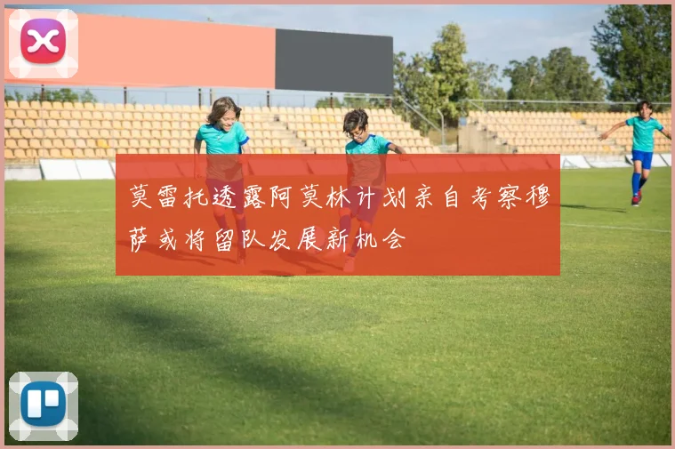 莫雷托透露阿莫林计划亲自考察穆萨或将留队发展新机会