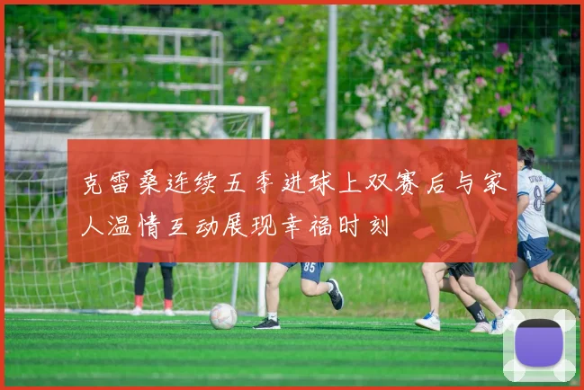 克雷桑连续五季进球上双赛后与家人温情互动展现幸福时刻
