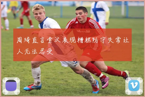周琦直言索汉表现糟糕防守失常让人无法忍受