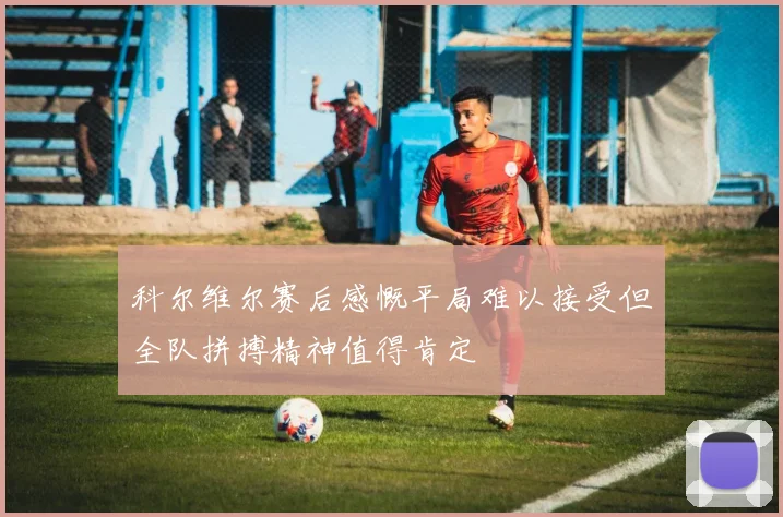 科尔维尔赛后感慨平局难以接受但全队拼搏精神值得肯定