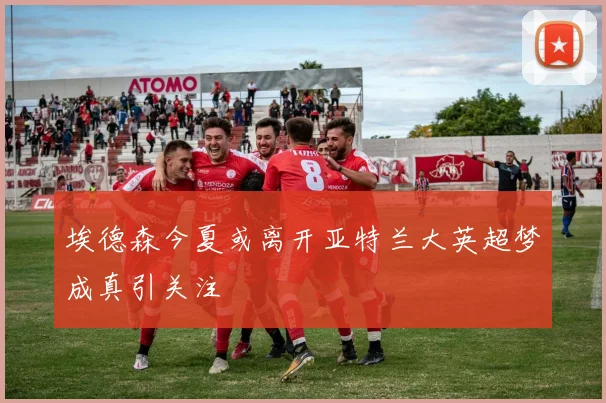 埃德森今夏或离开亚特兰大英超梦成真引关注
