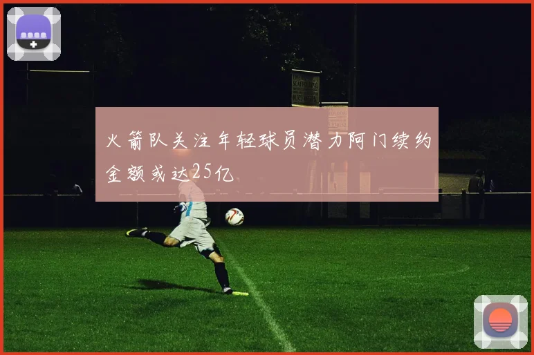 火箭队关注年轻球员潜力阿门续约金额或达25亿