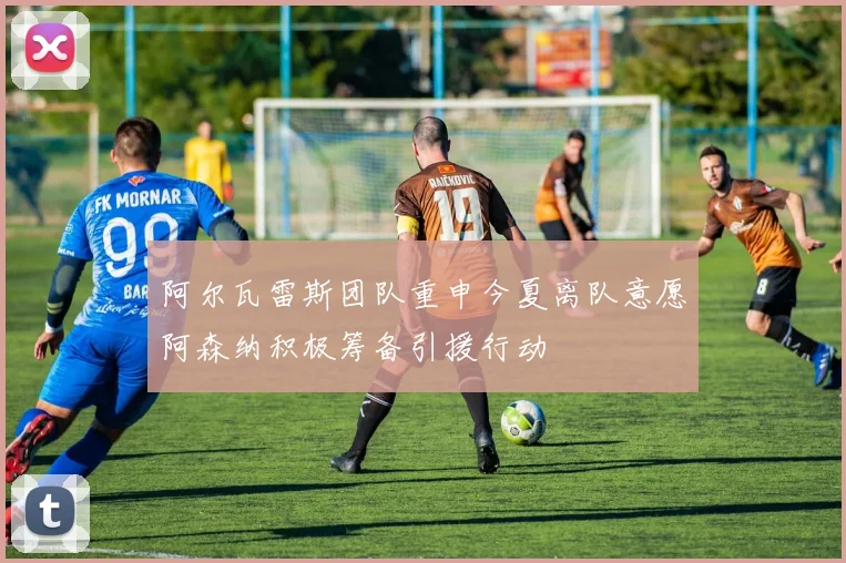 阿尔瓦雷斯团队重申今夏离队意愿阿森纳积极筹备引援行动